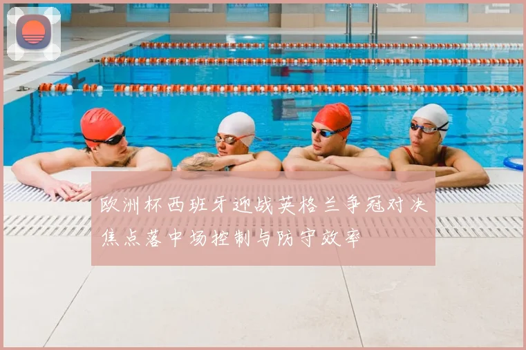欧洲杯西班牙迎战英格兰争冠对决焦点落中场控制与防守效率