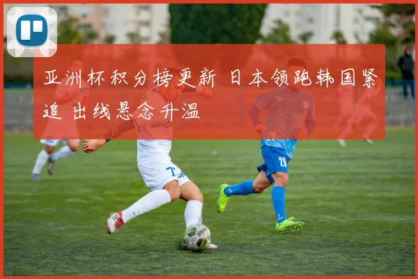 亚洲杯积分榜更新 日本领跑韩国紧追 出线悬念升温
