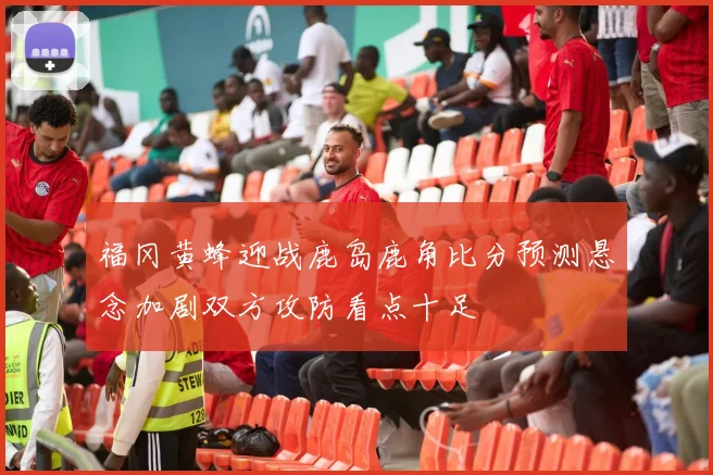 福冈黄蜂迎战鹿岛鹿角比分预测悬念加剧双方攻防看点十足