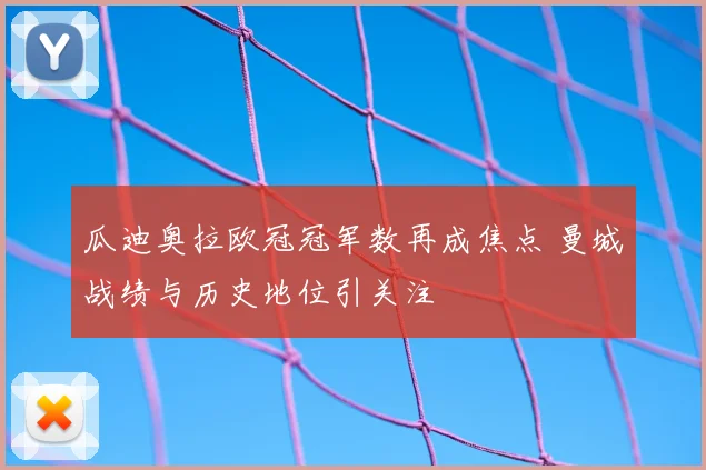 瓜迪奥拉欧冠冠军数再成焦点 曼城战绩与历史地位引关注