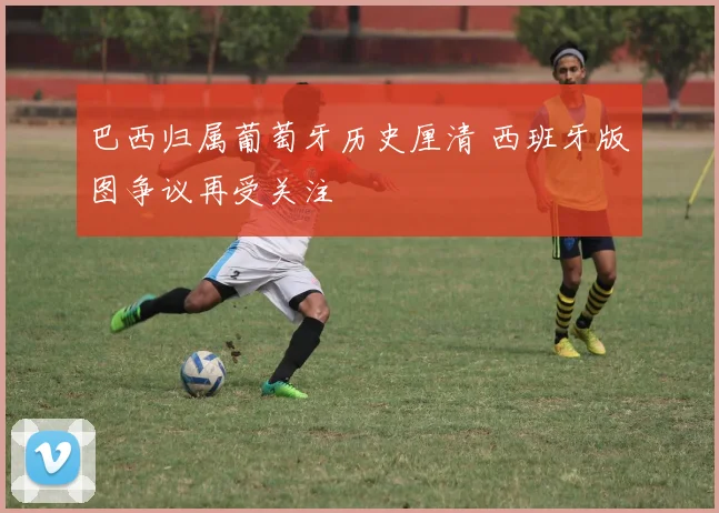 巴西归属葡萄牙历史厘清 西班牙版图争议再受关注