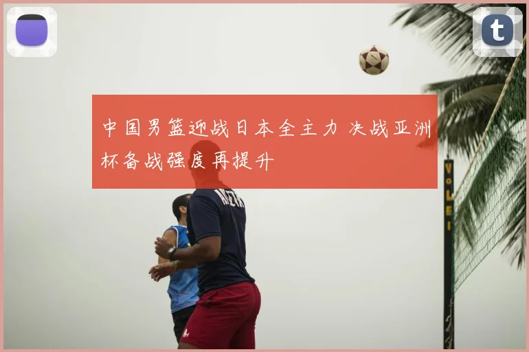 中国男篮迎战日本全主力 决战亚洲杯备战强度再提升
