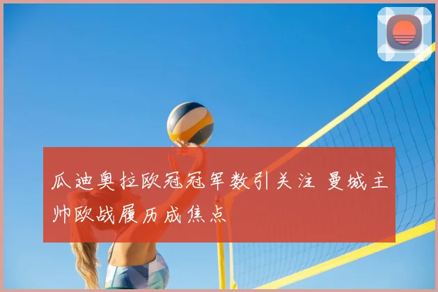 瓜迪奥拉欧冠冠军数引关注 曼城主帅欧战履历成焦点