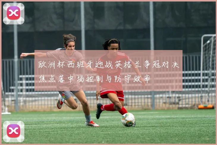 欧洲杯西班牙迎战英格兰争冠对决焦点落中场控制与防守效率