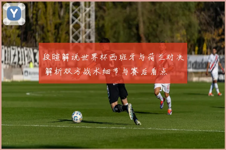 段暄解说世界杯西班牙与荷兰对决 解析双方战术细节与赛后看点
