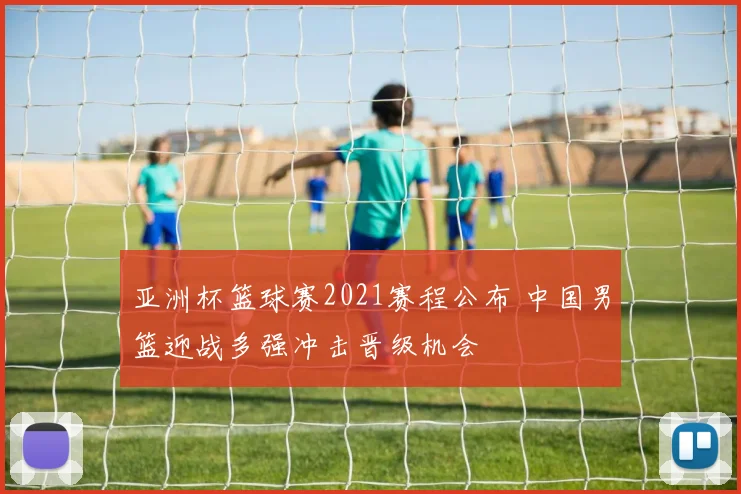 亚洲杯篮球赛2021赛程公布 中国男篮迎战多强冲击晋级机会