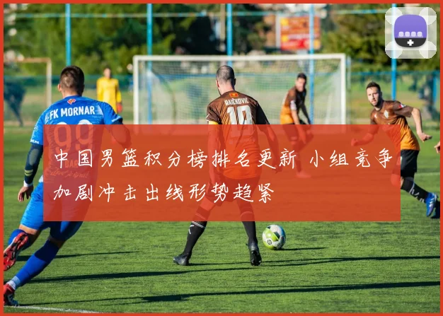 中国男篮积分榜排名更新 小组竞争加剧冲击出线形势趋紧