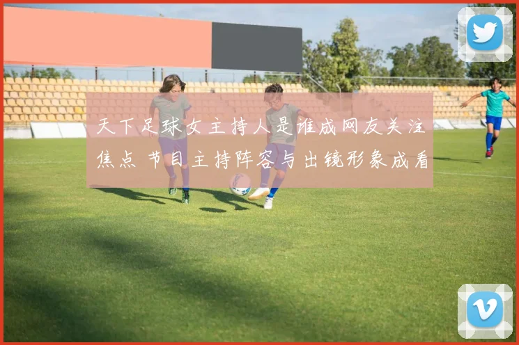 天下足球女主持人是谁成网友关注焦点 节目主持阵容与出镜形象成看点