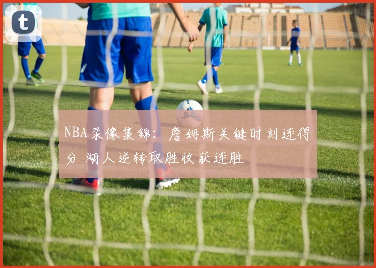 NBA录像集锦：詹姆斯关键时刻连得分 湖人逆转取胜收获连胜