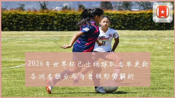 2026年世界杯已出线球队名单更新 各洲名额分布与晋级形势解析