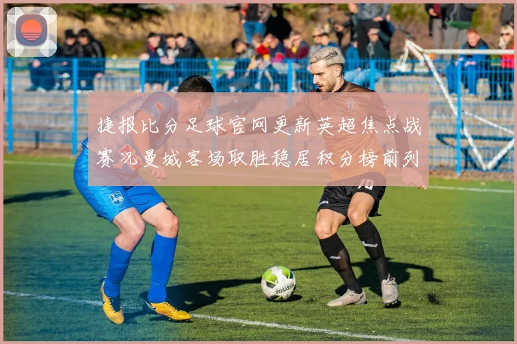 捷报比分足球官网更新英超焦点战赛况曼城客场取胜稳居积分榜前列