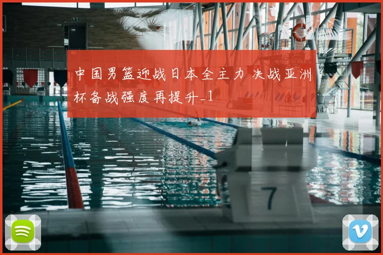 中国男篮迎战日本全主力 决战亚洲杯备战强度再提升_1