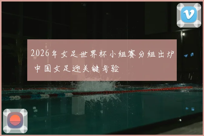 2026年女足世界杯小组赛分组出炉 中国女足迎关键考验