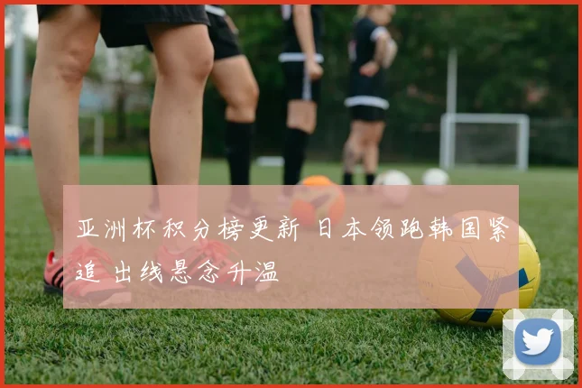 亚洲杯积分榜更新 日本领跑韩国紧追 出线悬念升温