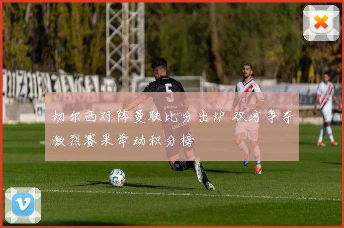 切尔西对阵曼联比分出炉 双方争夺激烈赛果牵动积分榜