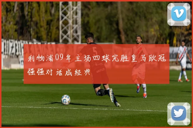 利物浦09年主场四球完胜皇马欧冠强强对话成经典