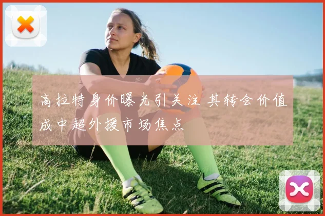高拉特身价曝光引关注 其转会价值成中超外援市场焦点
