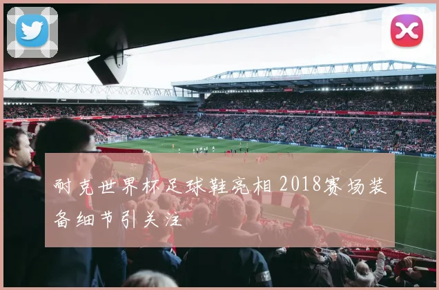 耐克世界杯足球鞋亮相 2018赛场装备细节引关注