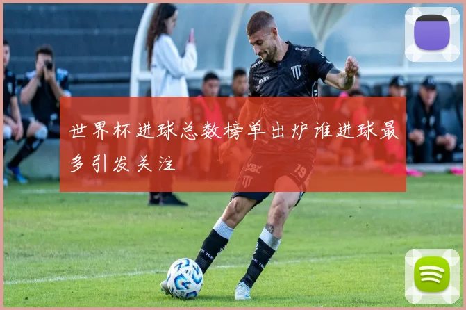 世界杯进球总数榜单出炉谁进球最多引发关注